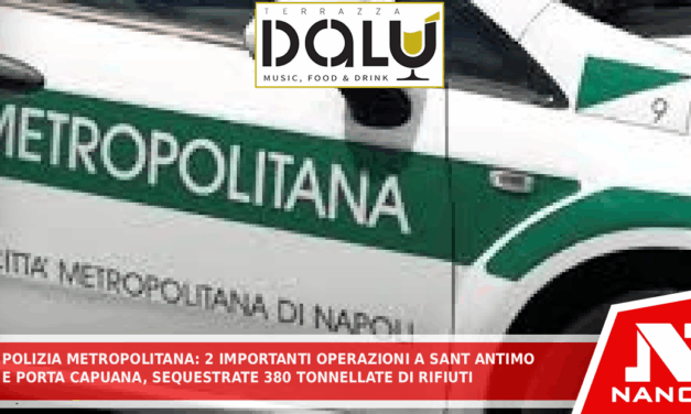 *POLIZIA METROPOLITANA: DUE IMPORTANTI OPERAZIONI A SANT’ANTIMO E PORTA CAPUANA. SEQUESTRATE 380 TONNELLATE DI RIFIUTI E MERCE CONTRAFFATTA PER 11MILA EURO*